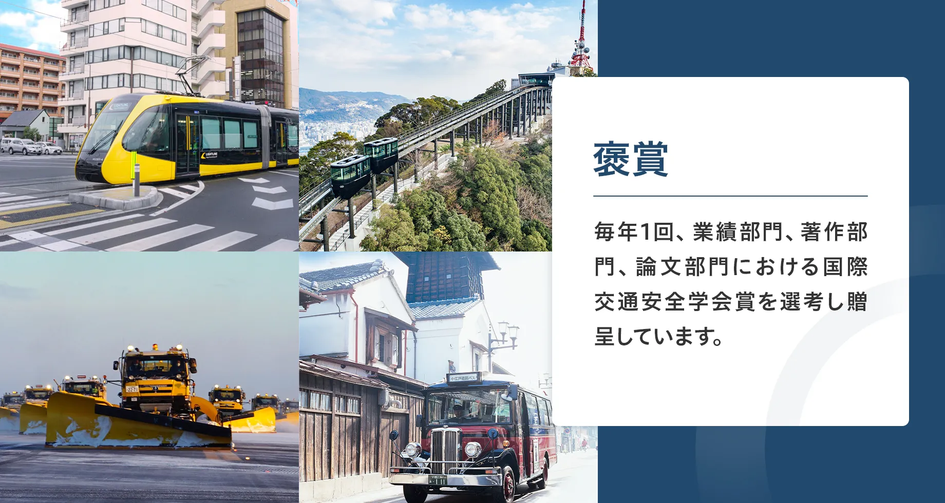 褒賞。毎年1回、業績部門、著作部門、論文部門における国際交通安全学会賞を選考し贈呈しています。