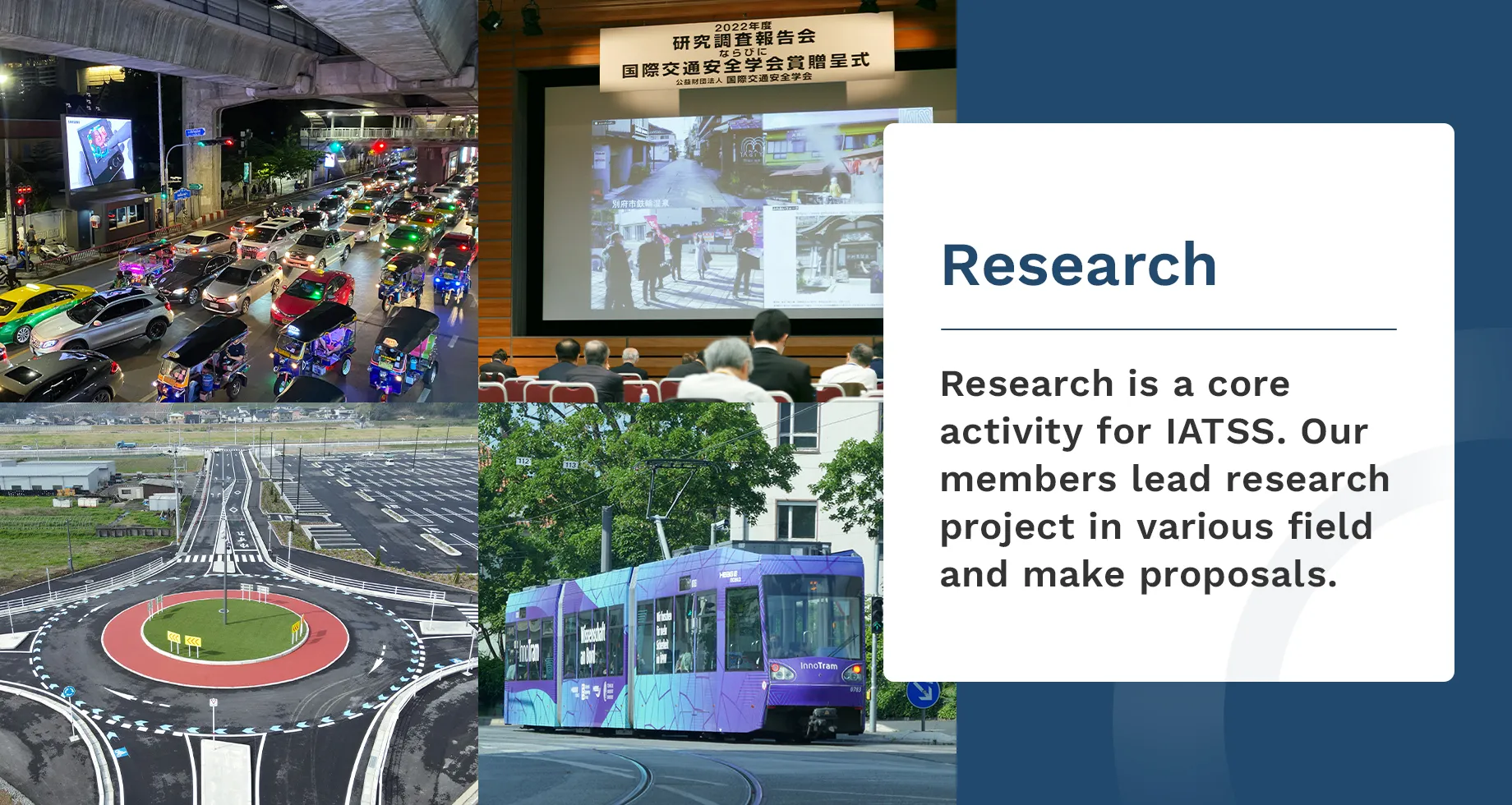 Research.Research is a core activity for IATSS.Our Members lead research project in various field and make proposals